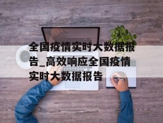 全国疫情实时大数据报告_高效响应全国疫情实时大数据报告