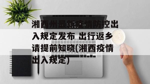 湘西州最新疫情防控出入规定发布 出行返乡请提前知晓(湘西疫情出入规定)
