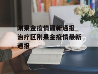 刚果金疫情最新通报_治疗区刚果金疫情最新通报