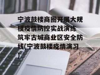 宁波鼓楼商圈开展大规模疫情防控实战演练 筑牢古城商业区安全防线(宁波鼓楼疫情演习)