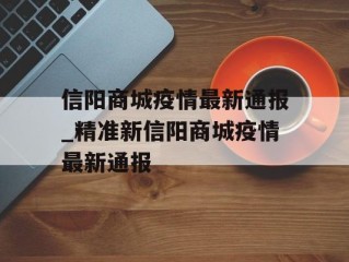 信阳商城疫情最新通报_精准新信阳商城疫情最新通报