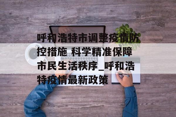 呼和浩特市调整疫情防控措施 科学精准保障市民生活秩序_呼和浩特疫情最新政策