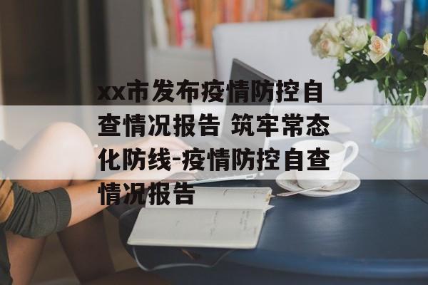 xx市发布疫情防控自查情况报告 筑牢常态化防线-疫情防控自查情况报告 xx市发布疫情防控自查情况报告 筑牢常态化防线-疫情防控自查情况报告