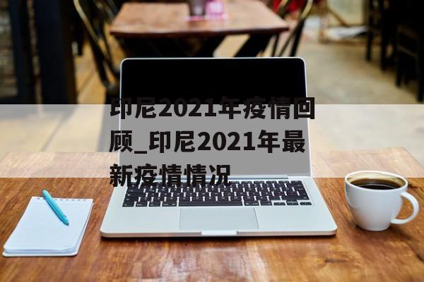 印尼2021年疫情回顾_印尼2021年最新疫情情况 印尼2021年疫情回顾_印尼2021年最新疫情情况