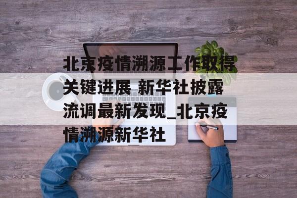北京疫情溯源工作取得关键进展 新华社披露流调最新发现_北京疫情溯源新华社