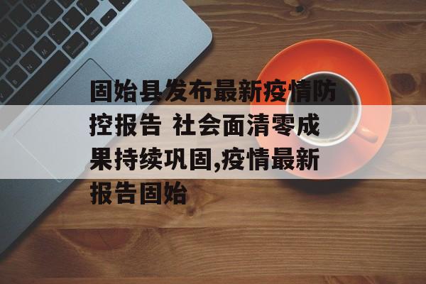 固始县发布最新疫情防控报告 社会面清零成果持续巩固,疫情最新报告固始