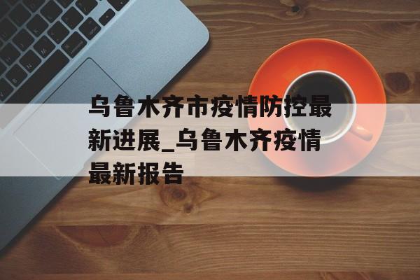 乌鲁木齐市疫情防控最新进展_乌鲁木齐疫情最新报告
