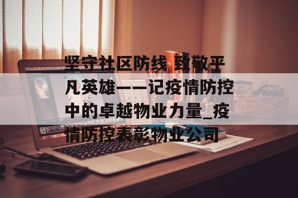 坚守社区防线 致敬平凡英雄——记疫情防控中的卓越物业力量_疫情防控表彰物业公司