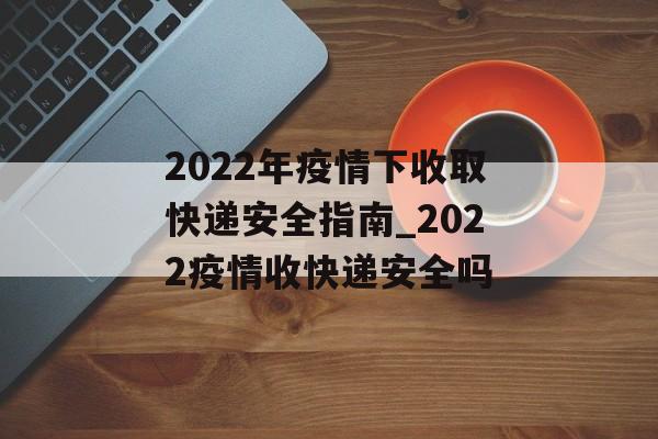 2022年疫情下收取快递安全指南_2022疫情收快递安全吗 2022年疫情下收取快递安全指南_2022疫情收快递安全吗
