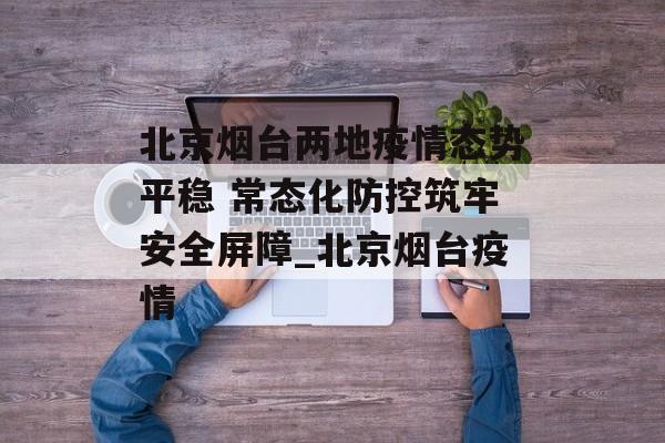 北京烟台两地疫情态势平稳 常态化防控筑牢安全屏障_北京烟台疫情 北京烟台两地疫情态势平稳 常态化防控筑牢安全屏障_北京烟台疫情