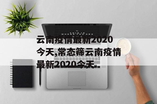 云南疫情最新2020今天,常态筛云南疫情最新2020今天 云南疫情最新2020今天,常态筛云南疫情最新2020今天