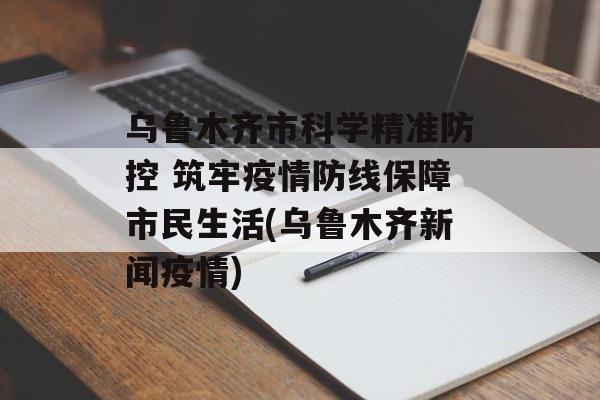 乌鲁木齐市科学精准防控 筑牢疫情防线保障市民生活(乌鲁木齐新闻疫情)