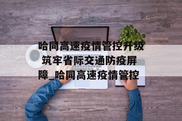 哈同高速疫情管控升级 筑牢省际交通防疫屏障_哈同高速疫情管控 哈同高速疫情管控升级 筑牢省际交通防疫屏障_哈同高速疫情管控