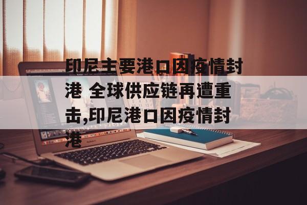 印尼主要港口因疫情封港 全球供应链再遭重击,印尼港口因疫情封港