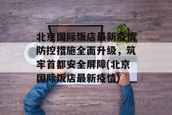 北京国际饭店最新疫情防控措施全面升级,筑牢首都安全屏障(北京国际饭店最新疫情) 北京国际饭店最新疫情防控措施全面升级,筑牢首都安全屏障(北京国际饭店最新疫情)