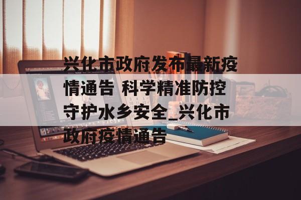 兴化市政府发布最新疫情通告 科学精准防控守护水乡安全_兴化市政府疫情通告