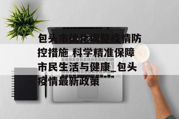 包头市优化调整疫情防控措施 科学精准保障市民生活与健康_包头疫情最新政策 包头市优化调整疫情防控措施 科学精准保障市民生活与健康_包头疫情最新政策