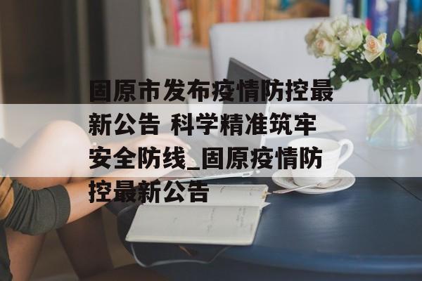 固原市发布疫情防控最新公告 科学精准筑牢安全防线_固原疫情防控最新公告