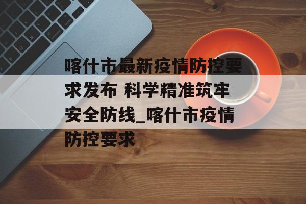 喀什市最新疫情防控要求发布 科学精准筑牢安全防线_喀什市疫情防控要求 喀什市最新疫情防控要求发布 科学精准筑牢安全防线_喀什市疫情防控要求