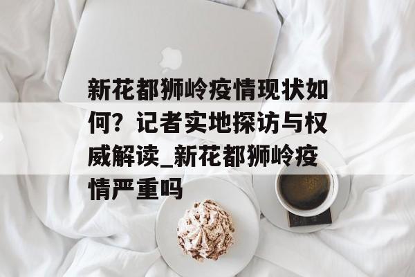 新花都狮岭疫情现状如何？记者实地探访与权威解读_新花都狮岭疫情严重吗