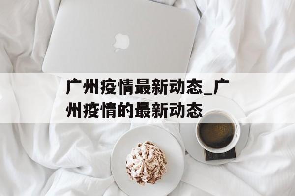 广州疫情最新动态_广州疫情的最新动态