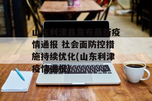 山东利津县发布最新疫情通报 社会面防控措施持续优化(山东利津疫情通报)