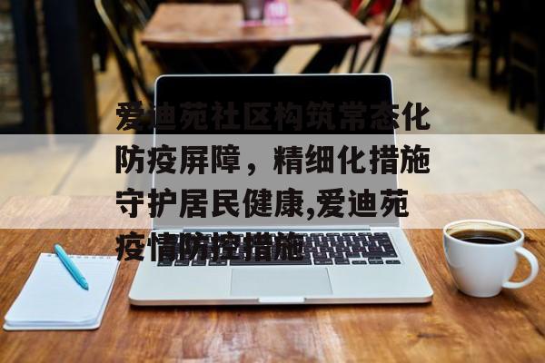 爱迪苑社区构筑常态化防疫屏障，精细化措施守护居民健康,爱迪苑疫情防控措施
