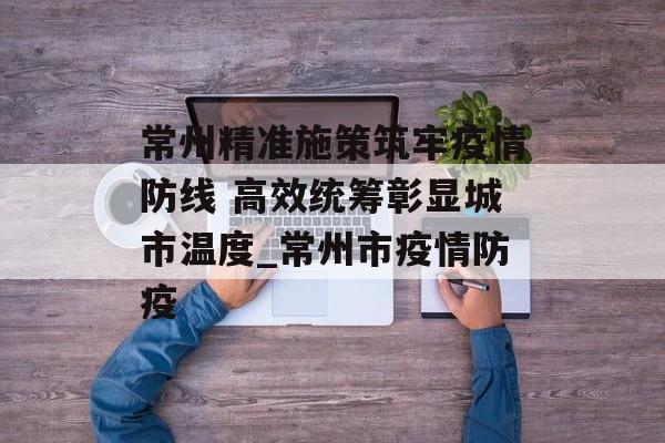 常州精准施策筑牢疫情防线 高效统筹彰显城市温度_常州市疫情防疫