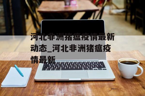 河北非洲猪瘟疫情最新动态_河北非洲猪瘟疫情最新