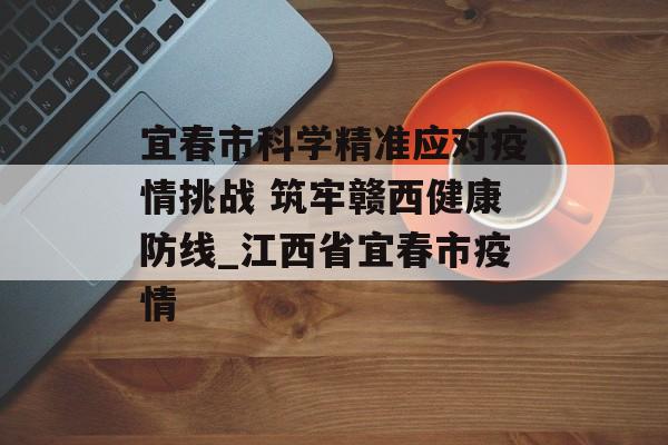 宜春市科学精准应对疫情挑战 筑牢赣西健康防线_江西省宜春市疫情