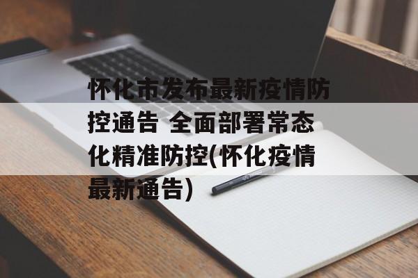怀化市发布最新疫情防控通告 全面部署常态化精准防控(怀化疫情最新通告)