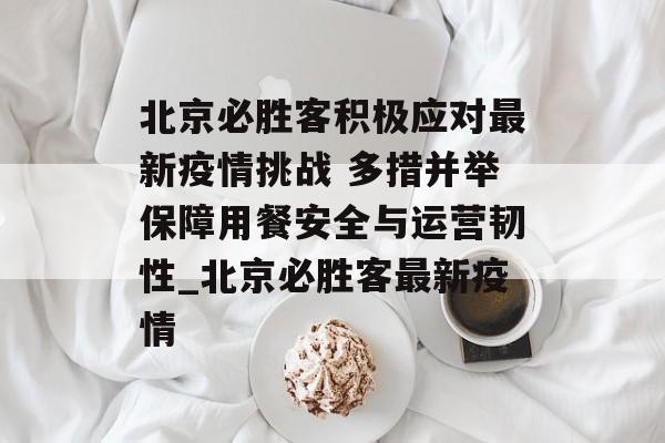 北京必胜客积极应对最新疫情挑战 多措并举保障用餐安全与运营韧性_北京必胜客最新疫情