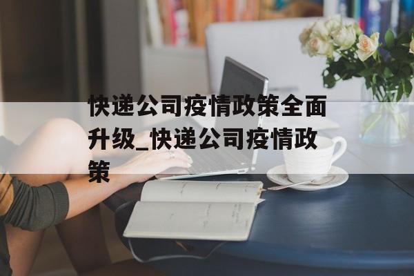 快递公司疫情政策全面升级_快递公司疫情政策