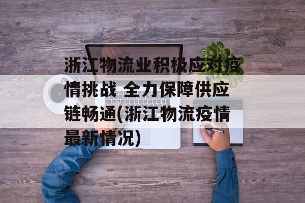 浙江物流业积极应对疫情挑战 全力保障供应链畅通(浙江物流疫情最新情况)