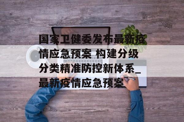 国家卫健委发布最新疫情应急预案 构建分级分类精准防控新体系_最新疫情应急预案