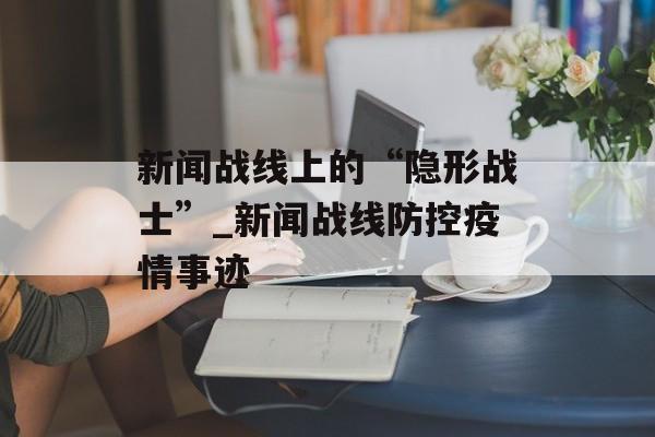 新闻战线上的“隐形战士”_新闻战线防控疫情事迹