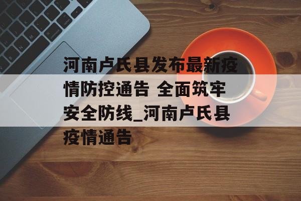河南卢氏县发布最新疫情防控通告 全面筑牢安全防线_河南卢氏县疫情通告